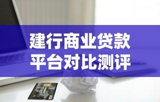 建行商业贷款平台对比测评:选哪款产品更划算 建行商业贷款平台对比测评:选哪款产品更划算