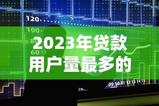 2023年贷款用户量最多的十大平台真实测评 2023年贷款用户量最多的十大平台真实测评