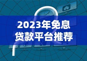 2023年免息贷款平台推荐：如何申请免一年利息的贷款