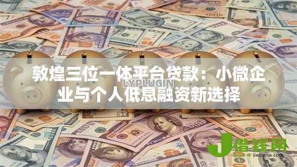 敦煌三位一体平台贷款:小微企业与个人低息融资新选择 敦煌三位一体平台贷款:小微企业与个人低息融资新选择