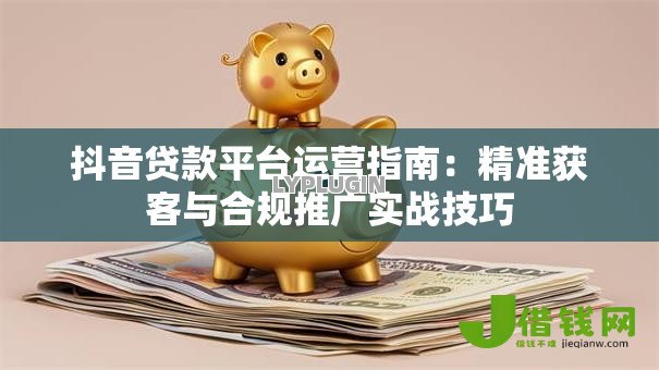 抖音贷款平台运营指南:精准获客与合规推广实战技巧 抖音贷款平台运营指南:精准获客与合规推广实战技巧