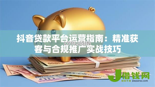 抖音贷款平台运营指南:精准获客与合规推广实战技巧 抖音贷款平台运营指南:精准获客与合规推广实战技巧
