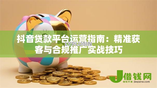 抖音贷款平台运营指南:精准获客与合规推广实战技巧 抖音贷款平台运营指南:精准获客与合规推广实战技巧