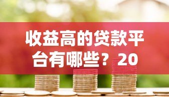 收益高的贷款平台有哪些?2023最新评测与选择攻略 收益高的贷款平台有哪些?2023最新评测与选择攻略
