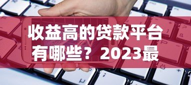 收益高的贷款平台有哪些?2023最新评测与选择攻略 收益高的贷款平台有哪些?2023最新评测与选择攻略