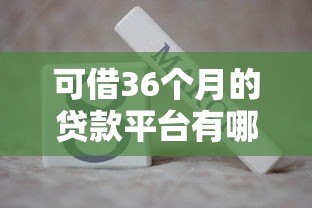 可借36个月的贷款平台有哪些?精选正规低息平台推荐 可借36个月的贷款平台有哪些?精选正规低息平台推荐