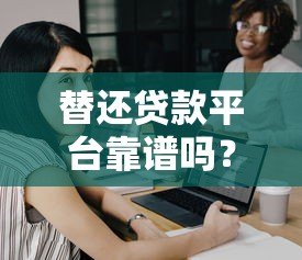 替还贷款平台靠谱吗?如何选择正规代偿服务 替还贷款平台靠谱吗?如何选择正规代偿服务