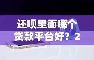 还呗里面哪个贷款平台好?2023年贷款产品对比及推荐 还呗里面哪个贷款平台好?2023年贷款产品对比及推荐