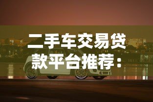 二手车交易贷款平台推荐:低利率灵活分期购车指南 二手车交易贷款平台推荐:低利率灵活分期购车指南