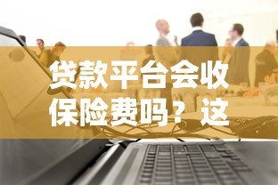贷款平台会收保险费吗?这些费用合法吗? 贷款平台会收保险费吗?这些费用合法吗?