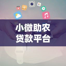 小微助农贷款平台官网下载及申请全攻略 小微助农贷款平台官网下载及申请全攻略