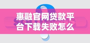 惠融官网贷款平台下载失败怎么办？常见问题及解决方法汇总