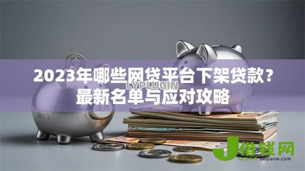 2023年哪些网贷平台下架贷款?最新名单与应对攻略 2023年哪些网贷平台下架贷款?最新名单与应对攻略