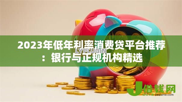 2023年低年利率消费贷平台推荐:银行与正规机构精选 2023年低年利率消费贷平台推荐:银行与正规机构精选