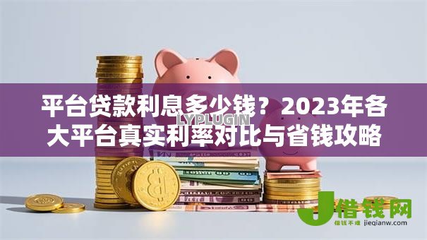 平台贷款利息多少钱?2023年各大平台真实利率对比与省钱攻略 平台贷款利息多少钱?2023年各大平台真实利率对比与省钱攻略