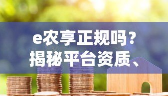 e农享正规吗?揭秘平台资质、利率与用户真实评价 e农享正规吗?揭秘平台资质、利率与用户真实评价
