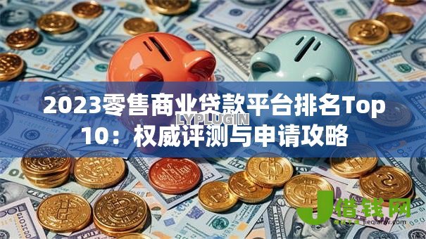 2023零售商业贷款平台排名Top10:权威评测与申请攻略 2023零售商业贷款平台排名Top10:权威评测与申请攻略