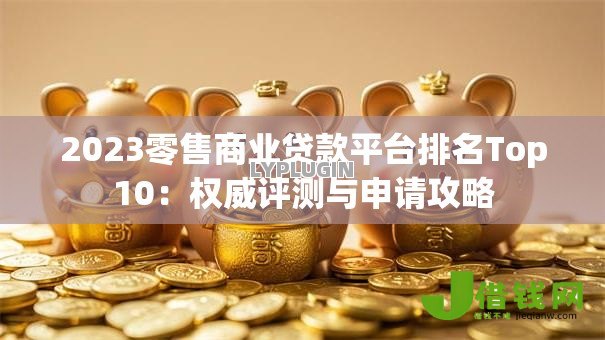 2023零售商业贷款平台排名Top10:权威评测与申请攻略 2023零售商业贷款平台排名Top10:权威评测与申请攻略
