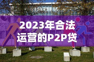 2023年合法运营的P2P贷款平台有哪些?现状与选择建议 2023年合法运营的P2P贷款平台有哪些?现状与选择建议