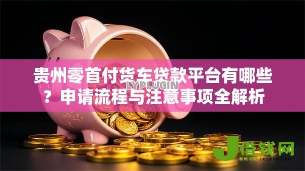 贵州零首付货车贷款平台有哪些？申请流程与注意事项全解析