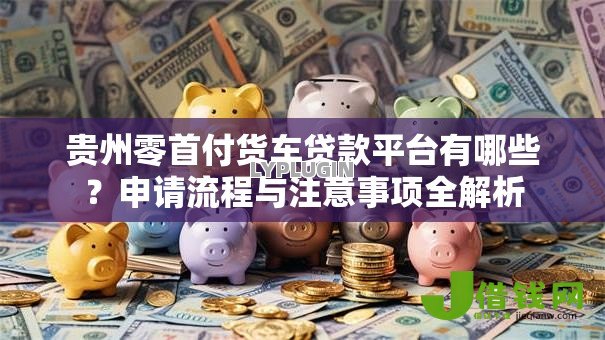 贵州零首付货车贷款平台有哪些？申请流程与注意事项全解析