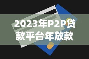 2023年P2P贷款平台年放款额度排名Top10（附真实数据）