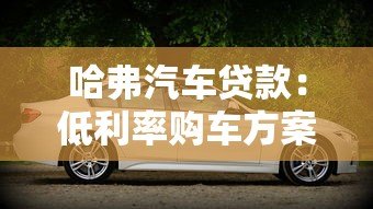 哈弗汽车贷款:低利率购车方案与灵活分期指南 哈弗汽车贷款:低利率购车方案与灵活分期指南