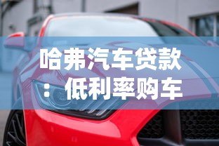 哈弗汽车贷款:低利率购车方案与灵活分期指南 哈弗汽车贷款:低利率购车方案与灵活分期指南