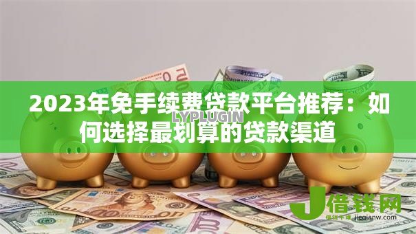 2023年免手续费贷款平台推荐:如何选择最划算的贷款渠道 2023年免手续费贷款平台推荐:如何选择最划算的贷款渠道