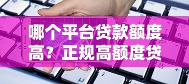 哪个平台贷款额度高?正规高额度贷款平台推荐 哪个平台贷款额度高?正规高额度贷款平台推荐