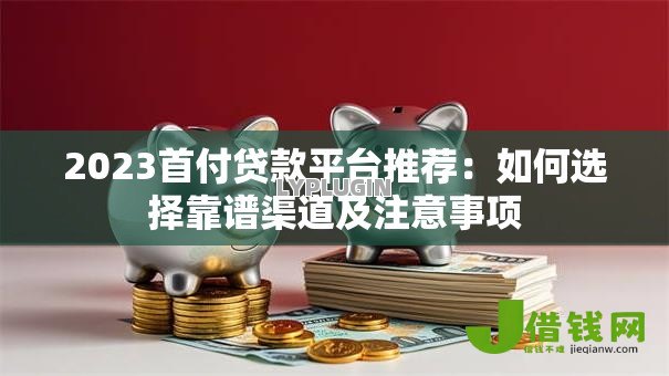 2023首付贷款平台推荐：如何选择靠谱渠道及注意事项
