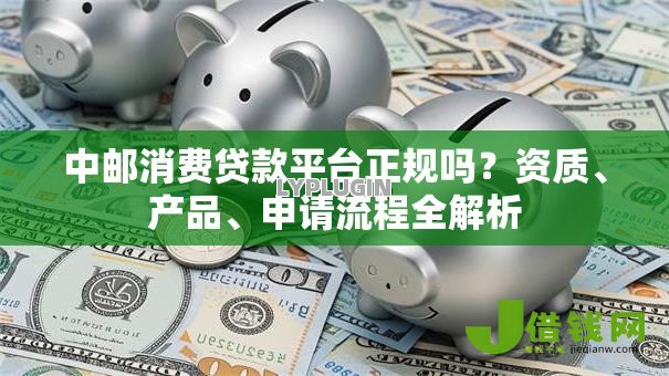 中邮消费贷款平台正规吗?资质、产品、申请流程全解析 中邮消费贷款平台正规吗?资质、产品、申请流程全解析