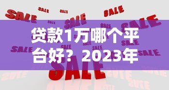 贷款1万哪个平台好?2023年靠谱平台推荐及申请攻略 贷款1万哪个平台好?2023年靠谱平台推荐及申请攻略