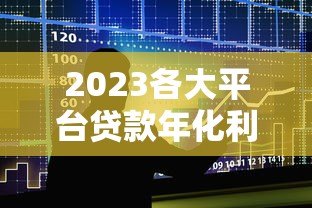 2023各大平台贷款年化利率对比及使用指南 2023各大平台贷款年化利率对比及使用指南