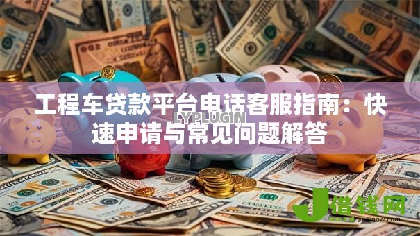 工程车贷款平台电话客服指南:快速申请与常见问题解答 工程车贷款平台电话客服指南:快速申请与常见问题解答