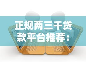 正规两三千贷款平台推荐：快速下款的小额借款渠道