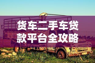 货车二手车贷款平台全攻略:申请条件、流程及注意事项 货车二手车贷款平台全攻略:申请条件、流程及注意事项