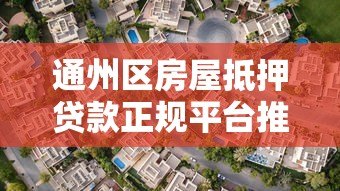 通州区房屋抵押贷款正规平台推荐及避坑指南 通州区房屋抵押贷款正规平台推荐及避坑指南