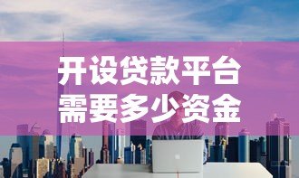 开设贷款平台需要多少资金?全面解析启动成本与运营费用 开设贷款平台需要多少资金?全面解析启动成本与运营费用