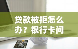 贷款被拒怎么办？银行卡问题及解决方法全解析