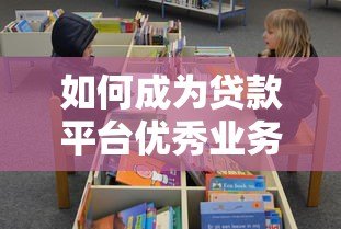 如何成为贷款平台优秀业务员?实战技巧全解析 如何成为贷款平台优秀业务员?实战技巧全解析