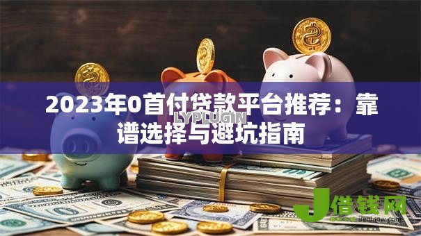 2023年0首付贷款平台推荐:靠谱选择与避坑指南 2023年0首付贷款平台推荐:靠谱选择与避坑指南