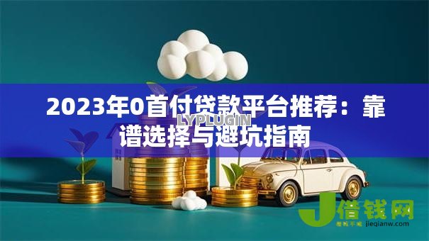 2023年0首付贷款平台推荐:靠谱选择与避坑指南 2023年0首付贷款平台推荐:靠谱选择与避坑指南