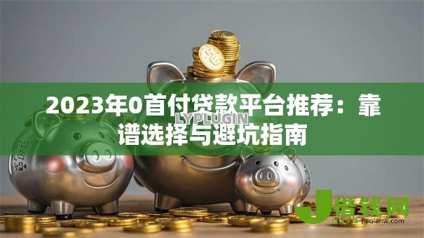 2023年0首付贷款平台推荐:靠谱选择与避坑指南 2023年0首付贷款平台推荐:靠谱选择与避坑指南
