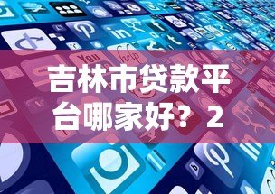吉林市贷款平台哪家好?2023年正规机构推荐排名 吉林市贷款平台哪家好?2023年正规机构推荐排名