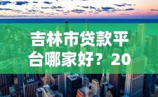 吉林市贷款平台哪家好?2023年正规机构推荐排名 吉林市贷款平台哪家好?2023年正规机构推荐排名