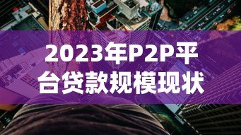2023年P2P平台贷款规模现状与风险分析 2023年P2P平台贷款规模现状与风险分析