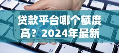 贷款平台哪个额度高？2024年最新额度测评指南