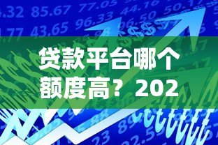 贷款平台哪个额度高？2024年最新额度测评指南