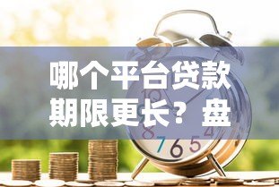 哪个平台贷款期限更长?盘点长期贷款产品及申请技巧 哪个平台贷款期限更长?盘点长期贷款产品及申请技巧